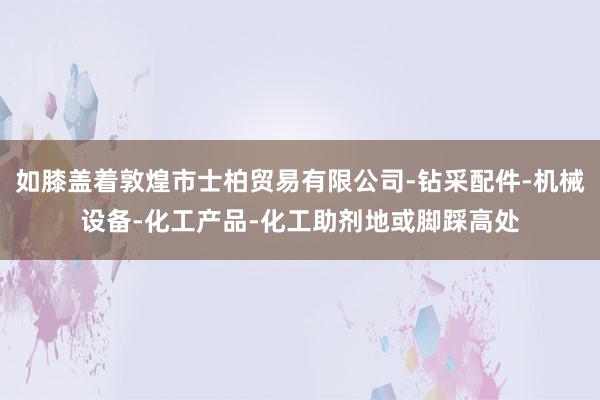 如膝盖着敦煌市士柏贸易有限公司-钻采配件-机械设备-化工产品-化工助剂地或脚踩高处